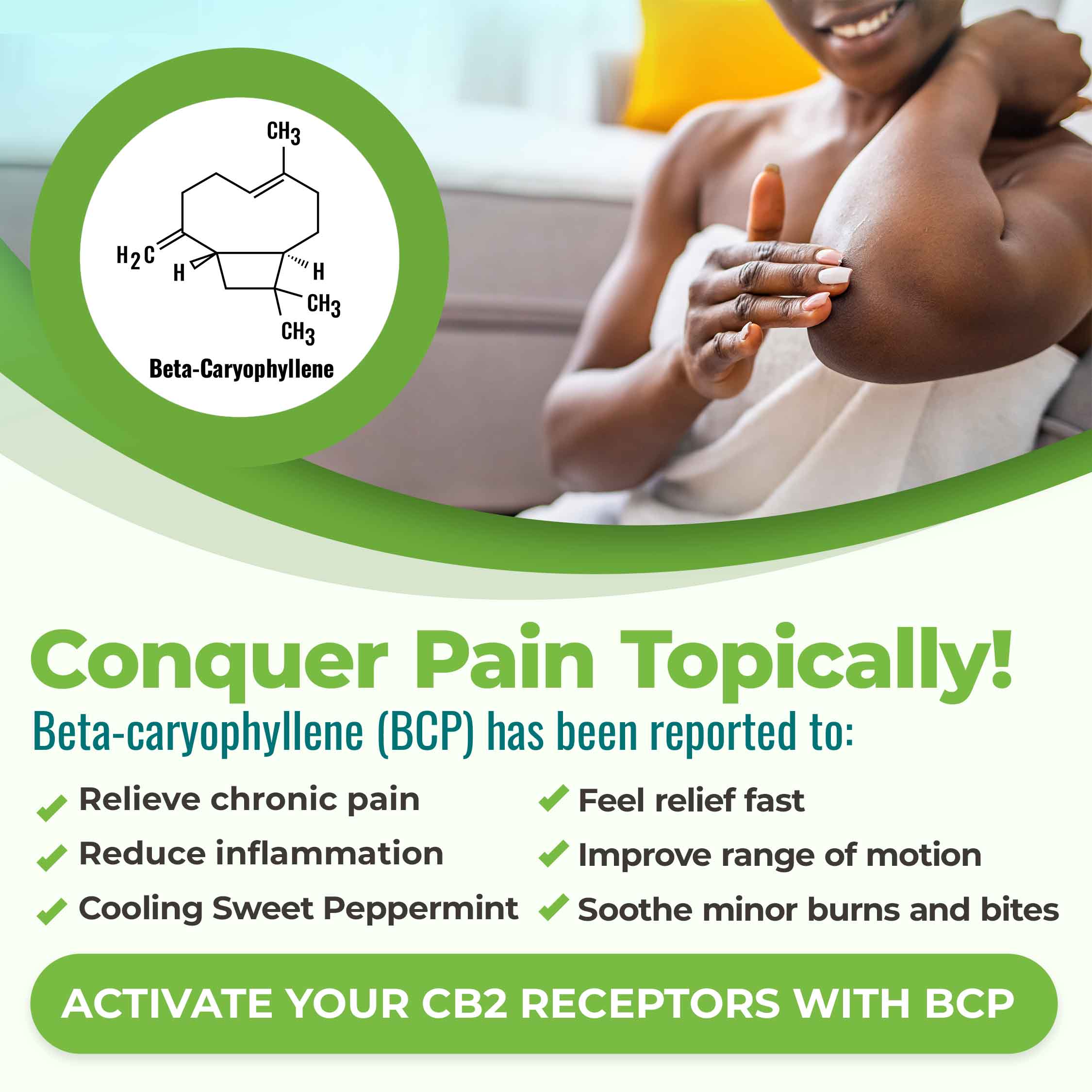Conquer pain topically! Beta-caryophyllene is known to relieve chronic pain, reduce inflammation, offer fast relief, improve range of motion, soothe minor burns and bites. It's Nature's pain reliever.