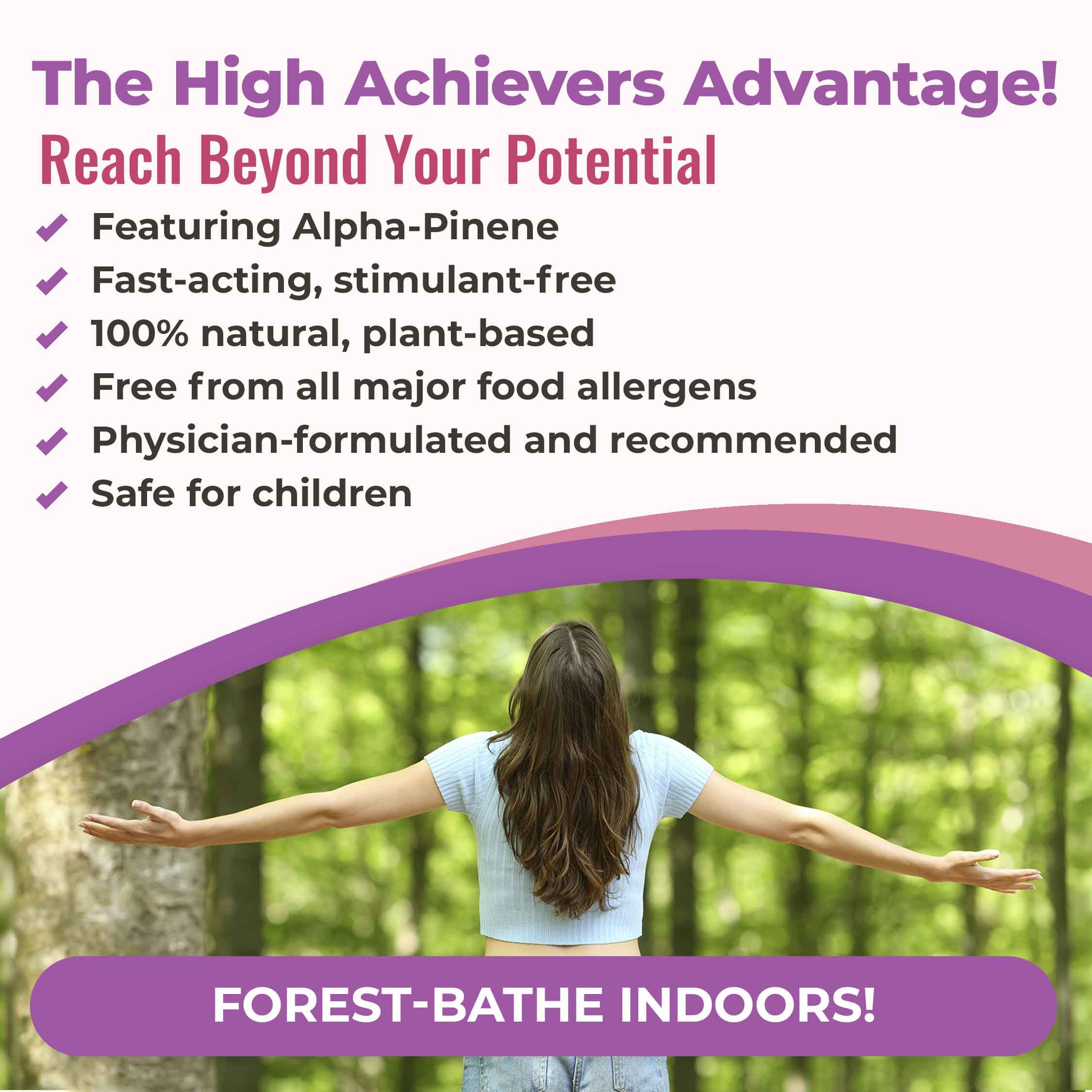 The High Achievers Advantage! Reach beyond your potential: featuring alpha-pinene, fast-acting and stimulant-free, 100% natural plant-based, free from all major food allergens, physician-formulated and recommended, safe for children. Forest bathe indoors!